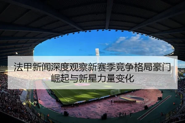 法甲新闻深度观察新赛季竞争格局豪门崛起与新星力量变化